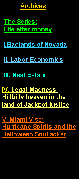 Text Box:      Archives/Site Map The Series:   Life after money I.Badlands of Nevada II. Labor Economics III. Real EstateIV. Legal Madness:    Hillbilly heaven in the land of Jackpot justiceV. Miami Vise*      Hurricane Spirits and the Halloween Souljacker 