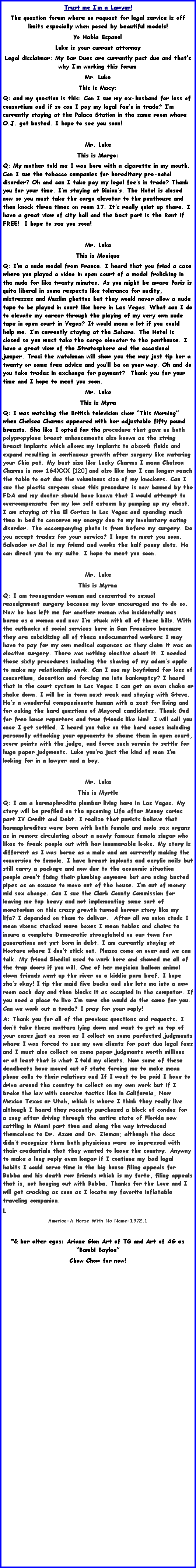 Text Box: Trust me Im a Lawyer!The question forum where no request for legal service is off limits especially when posed by beautiful models! Yo Habla EspanolLuke is your current attorneyLegal disclaimer: My Bar Dues are currently past due and thats why Im working this forumMr. Luke This is Macy:Q: and my question is this: Can I sue my ex-husband for loss of consortium and if so can I pay my legal fees in trade? Im currently staying at the Palace Station in the same room where O.J. got busted. I hope to see you soon! Mr. LukeThis is Margo:Q: My mother told me I was born with a cigarette in my mouth. Can I sue the tobacco companies for hereditary pre-natal disorder? Oh and can I take pay my legal fees in trade? Thank you for your time. Im staying at Binions. The Hotel is closed now so you must take the cargo elevator to the penthouse and then knock three times on room 17. Its really quiet up there. I have a great view of city hall and the best part is the Rent if FREE!  I hope to see you soon!Mr. LukeThis is MoniqueQ: Im a nude model from France. I heard that you fried a case where you played a video in open court of a model frolicking in the nude for like twenty minutes. As you might be aware Paris is quite liberal in some respects like tolerance for nudity, mistresses and Muslim ghettos but they would never allow a nude tape to be played in court like here in Las Vegas. What can I do to elevate my career through the playing of my very own nude tape in open court in Vegas? It would mean a lot if you could help me. Im currently staying at the Sahara. The Hotel is closed so you must take the cargo elevator to the penthouse. I have a great view of the Stratosphere and the occasional jumper. Traci the watchman will show you the way just tip her a twenty or some free advice and youll be on your way. Oh and do you take trades in exchange for payment?  Thank you for your time and I hope to meet you soon. Mr. LukeThis is MyraQ: I was watching the British television show This Morning when Chelsea Charms appeared with her adjustable fifty pound breasts. She like I opted for the procedure that gave us both polypropylene breast enhancements also known as the string breast implants which allows my implants to absorb fluids and expand resulting in continuous growth after surgery like watering your Chia pet. My bust size like Lucky Charms I mean Chelsea Charms is now 164XXX [120] and also like her I can longer reach the table to eat due the voluminous size of my knockers. Can I sue the plastic surgeon since this procedure is now banned by the FDA and my doctor should have known that I would attempt to overcompensate for my low self esteem by pumping up my chest. I am staying at the El Cortez in Las Vegas and spending much time in bed to conserve my energy due to my involuntary eating disorder. The accompanying photo is from before my surgery. Do you accept trades for your service? I hope to meet you soon. Salvador or Sal is my friend and works the half penny slots. He can direct you to my suite. I hope to meet you soon. Mr. LukeThis is MyrnaQ: I am transgender woman and consented to sexual reassignment surgery because my lover encouraged me to do so. Now he has left me for another woman who incidentally was borne as a woman and now Im stuck with all of these bills. With the cutbacks of social services here in San Francisco because they are subsidizing all of these undocumented workers I may have to pay for my own medical expenses as they claim it was an elective surgery. There was nothing elective about it. I needed those sixty procedures including the shaving of my adams apple to make my relationship work. Can I sue my boyfriend for loss of consortium, desertion and forcing me into bankruptcy? I heard that in the court system in Las Vegas I can get an even shake or shake down. I will be in town next week and staying with Steve. Hes a wonderful compassionate human with a zest for living and for asking the hard questions of Mayoral candidates. Thank God for free lance reporters and true friends like him!  I will call you once I get settled. I heard you take on the hard cases including personally attacking your opponents to shame them in open court, score points with the judge, and force such vermin to settle for huge paper judgments. Luke youre just the kind of man Im looking for in a lawyer and a boy. Mr. LukeThis is MyrtleQ: I am a hermaphrodite plumber living here in Las Vegas. My story will be profiled on the upcoming Life after Money series part IV Credit and Debt. I realize that purists believe that hermaphrodites were born with both female and male sex organs as in rumors circulating about a newly famous female singer who likes to freak people out with her innumerable looks. My story is different as I was borne as a male and am currently making the conversion to female. I have breast implants and acrylic nails but still carry a package and now due to the economic situation people arent fixing their plumbing anymore but are using busted pipes as an excuse to move out of the house. Im out of money mid sex change. Can I sue the Clark County Commission for leaving me top heavy and not implementing some sort of moratorium on this crazy growth turned horror story like my life? I depended on them to deliver.  After all we union studs I mean vixens stacked more boxes I mean tables and chairs to insure a complete Democratic stranglehold on our town for generations not yet born in debt. I am currently staying at Hooters where I dont stick out. Please come on over and we can talk. My friend Shedini used to work here and showed me all of the trap doors if you will. One of her magician balloon animal clown friends went up the river on a kiddie porn beef. I hope shes okay! I tip the maid five bucks and she lets me into a new room each day and then blocks it as occupied in the computer. If you need a place to live Im sure she would do the same for you. Can we work out a trade? I pray for your reply! A: Thank you for all of the previous questions and requests. I dont take these matters lying down and want to get on top of your cases just as soon as I collect on some perfected judgments where I was forced to sue my own clients for past due legal fees and I must also collect on some paper judgments worth millions or at least that is what I told my clients. Now some of these deadbeats have moved out of state forcing me to make mean phone calls to their relatives and If I want to be paid I have to drive around the country to collect on my own work but if I brake the law with coercive tactics like in California, New Mexico Texas or Utah, which is where I think they really live although I heard they recently purchased a block of condos for a song after driving through the entire state of Florida now settling in Miami part time and along the way introduced themselves to Dr. Azam and Dr. Zieman; although the docs didnt recognize them both physicians were so impressed with their credentials that they wanted to leave the country. Anyway to make a long reply even longer if I continue my bad legal habits I could serve time in the big house filing appeals for Bubba and his death row friends which is my forte, filing appeals that is, not hanging out with Bubba. Thanks for the Love and I will get cracking as soon as I locate my favorite inflatable traveling companion.          LAmerica-A Horse With No Name-1972.1*& her alter egos: Ariane Glon Art of TG and Art of AG as Bambi BayleeChow Chow for now! 