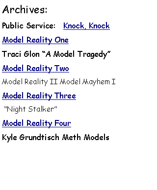 Text Box: Archives: Public Service:   Knock, KnockModel Reality OneTraci Glon A Model TragedyModel Reality Two Model Reality II Model Mayhem IModel Reality Three Night StalkerModel Reality FourKyle Grundtisch Meth Models