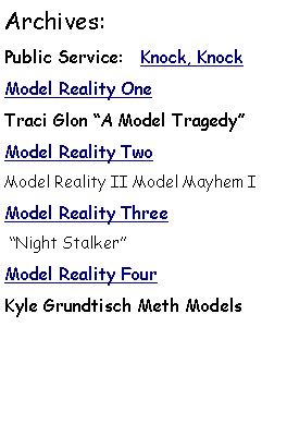 Text Box: Archives: Public Service:   Knock, KnockModel Reality OneTraci Glon A Model TragedyModel Reality Two Model Reality II Model Mayhem IModel Reality Three Night StalkerModel Reality FourKyle Grundtisch Meth Models